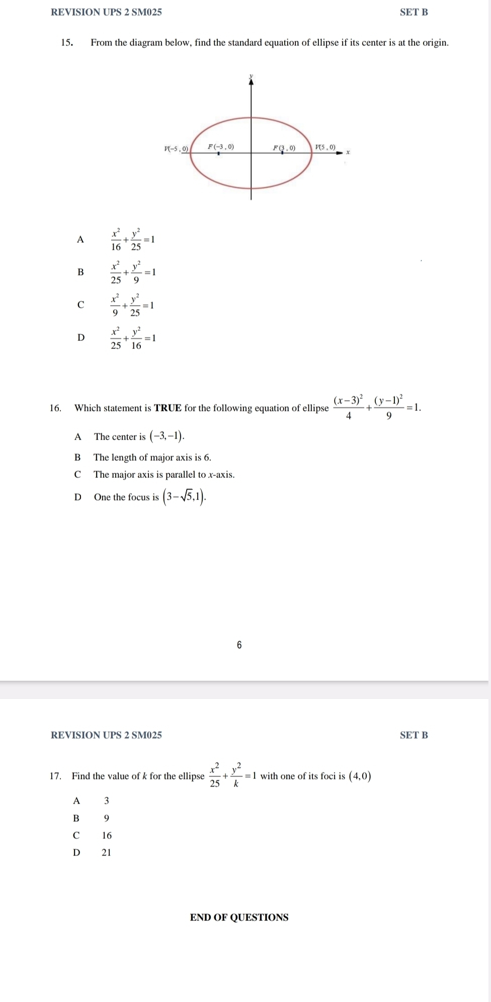 REVISION UPS 2 SM025 SET B
15. From the diagram below, find the standard equation of ellipse if its center is at the origin.
A  x^2/16 + y^2/25 =1
B  x^2/25 + y^2/9 =1
C  x^2/9 + y^2/25 =1
 x^2/25 + y^2/16 =1
16. Which statement is TRUE for the following equation of ellipse frac (x-3)^24+frac (y-1)^29=1.
A The center is (-3,-1).
B The length of major axis is 6.
C The major axis is parallel to x-axis.
D One the focus is (3-sqrt(5),1).
6
REVISION UPS 2 SM025 SET B
17. Find the value of k for the ellipse  x^2/25 + y^2/k =1 with one of its foci is (4,0)
A 3
B 19
C₹ 16
D 21
END OF QUESTIONS