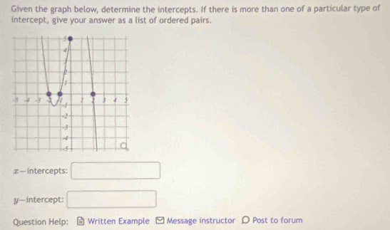 Given the graph below, determine the intercepts. If there is more than one of a particular type of 
intercept, give your answer as a list of ordered pairs.
x — intercepts: □
y —intercept: □ 
Question Help: Written Example Message instructor D Post to forum