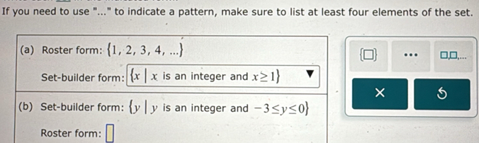 If you need to use "..." to indicate a pattern, make sure to list at least four elements of the set. 
(a) Roster form:  1,2,3,4,... □,□,…
 □  …. 
Set-builder form:  x|x is an integer and x≥ 1
× 
(b) Set-builder form:  y|y is an integer and -3≤ y≤ 0
Roster form: □