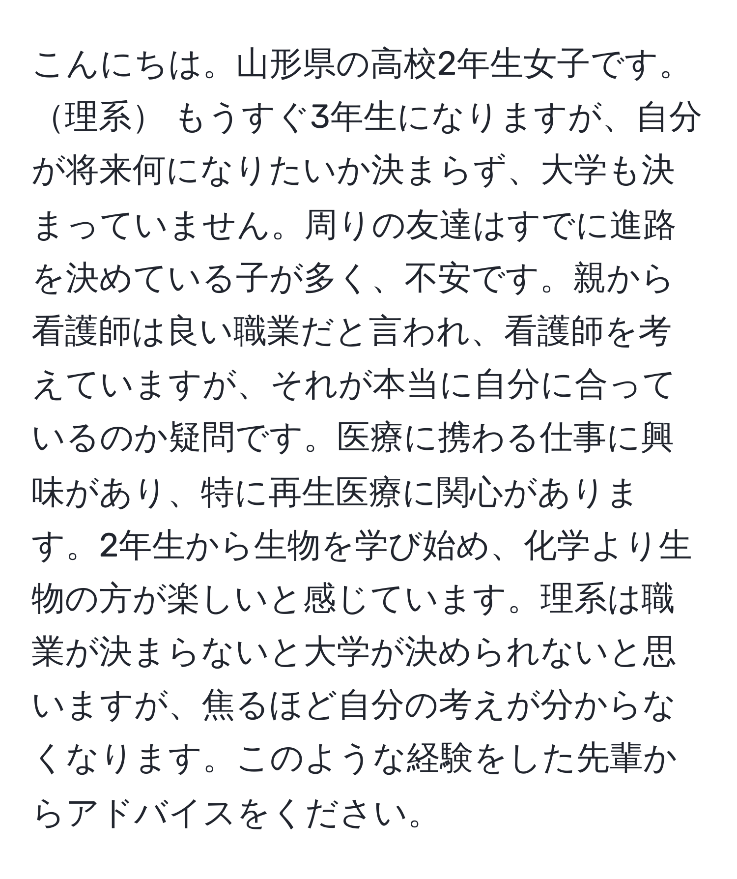 こんにちは。山形県の高校2年生女子です。理系 もうすぐ3年生になりますが、自分が将来何になりたいか決まらず、大学も決まっていません。周りの友達はすでに進路を決めている子が多く、不安です。親から看護師は良い職業だと言われ、看護師を考えていますが、それが本当に自分に合っているのか疑問です。医療に携わる仕事に興味があり、特に再生医療に関心があります。2年生から生物を学び始め、化学より生物の方が楽しいと感じています。理系は職業が決まらないと大学が決められないと思いますが、焦るほど自分の考えが分からなくなります。このような経験をした先輩からアドバイスをください。