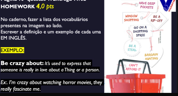 HOMEWORK 4,0 pts 
HAVE DEEP 
POCKETS 
WINDOW BE A 
No caderno, fazer a lista dos vocabulários SHOPPING RIP-OFF 
presentes na imagem ao lado. 
GO ON A 
Escrever a definição e um exemplo de cada uma SHOPPING 
EM INGLÊS. 
SPREE 
BE A 
EXEMPLO: STEAL 
BARGAIN 
HUNTING 
Be crazy about: It's used to express that CAN'T 
someone is really in love about a Thing or a person. AFFORD IT 
Ex:. I'm crazy about watching horror movies, they ''' ' 
really fascinate me.