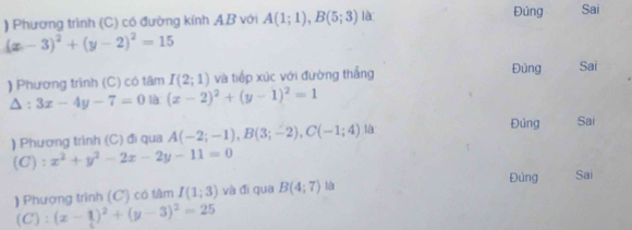 ) Phương trình (C) có đường kính AB với A(1;1), B(5;3) là Đúng Sai
(x-3)^2+(y-2)^2=15
) Phương trình (C) có tâm I(2;1) và tiếp xúc với đường thắng Đủng Sai^(3x-4y-7=0 là (x-2)^2)+(y-1)^2=1
) Phương trình (C) đi qua A(-2;-1), B(3;-2), C(-1;4) là 
Đúng Sai 
(C): x^2+y^2-2x-2y-11=0
Đúng Sai 
) Phượng trình (C) có tâm I(1;3) và đī qua B(4;7) là 
(C) : (x-1)^2+(y-3)^2=25