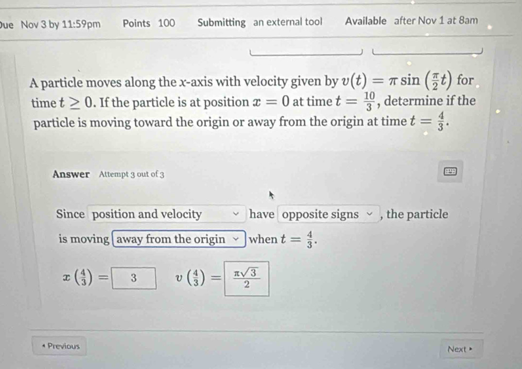 ue Nov 3 by 11:59 pm Points 100 Submitting an external tool Available after Nov 1 at 8am 
A particle moves along the x-axis with velocity given by v(t)=π sin ( π /2 t) for 
time t≥ 0. If the particle is at position x=0 at time t= 10/3  , determine if the 
particle is moving toward the origin or away from the origin at time t= 4/3 . 
Answer Attempt 3 out of 3 
Since position and velocity have opposite signs √ , the particle 
is moving away from the origin when t= 4/3 .
x( 4/3 )=3 v( 4/3 )=| π sqrt(3)/2 
* Previous Next>