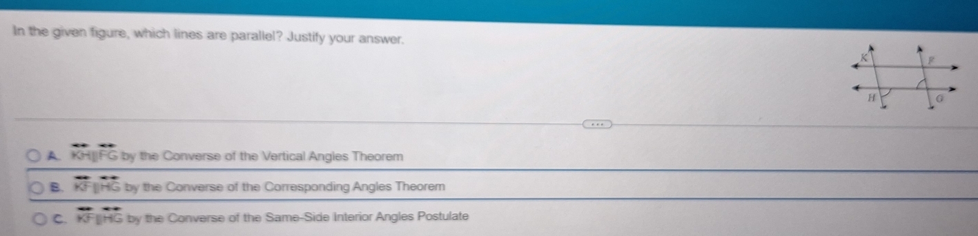 In the given figure, which lines are parallel? Justify your answer.
A. KH|IFG by the Converse of the Vertical Angles Theorem
B. overleftrightarrow KFparallel overleftrightarrow HG by the Converse of the Corresponding Angles Theorem
C. overleftrightarrow KFparallel overleftrightarrow HG by the Converse of the Same-Side Interior Angles Postulate