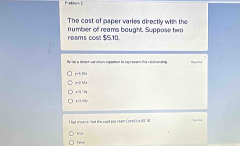 Probliem 2
The cost of paper varies directly with the
number of reams bought. Suppose two
reams cost $5.10.
Write a direct variation equation to represent this relationship. 10 puntos
y=5.10x
y=2.55x
x+5.10y
x=2.55y
That means that the cost per ream (pack) is $5.10 15 puetua
True
false