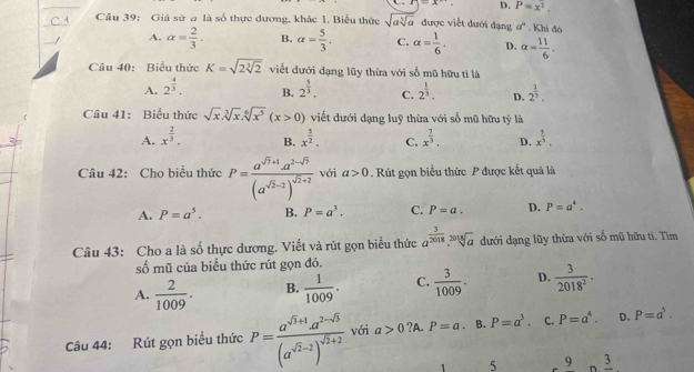 D. P=x^2.
Cầu 39: Giả sử a là số thực dương, khác 1. Biểu thức sqrt(asqrt [3]a) được viết đưới dạng a^a. Khi đó
A. alpha = 2/3 . B. alpha = 5/3 . C. alpha = 1/6 . D. alpha = 11/6 .
Câu 40: Biểu thức K=sqrt(2sqrt [3]2) viết dưới dạng lũy thừa với số mũ hữu tỉ là
A. 2^(frac 4)3. 2^(frac 5)3. C. 2^(frac 1)3. D. 2^(frac 1)3.
B.
Câu 41: Biểu thức sqrt(x).sqrt[3](x).sqrt[6](x^5)(x>0) viết dưới dạng luỹ thừa với số mũ hữu tỷ là
A. x^(frac 2)3. x^(frac 5)2. C. x^(frac 7)3. D. x^(frac 1)3.
B.
Câu 42: Cho biểu thức P=frac a^(sqrt(7)+1)· a^(2-sqrt(7))(a^(sqrt(2)-2))^sqrt(2)+2 với a>0. Rút gọn biểu thức P được kết quả là
A. P=a^5. B. P=a^3. C. P=a. D. P=a^4.
Câu 43: Cho a là số thực dương. Viết và rút gọn biểu thức a^(frac 3)2018.sqrt[2018](a) dưới dạng lũy thừa với số mũ hữu ti. Tìm
số mũ của biểu thức rút gọn đó.
A.  2/1009 . B.  1/1009 . C.  3/1009 . D.  3/2018^2 .
Câu 44: Rút gọn biểu thức P=frac a^(sqrt(3)+1)a^(2-sqrt(3))(a^(sqrt(2)-2))^sqrt(2)+2 với a>0 ?A. P=a. B. P=a^3. C. P=a^4. D. P=a^5.
5 9 n frac 3