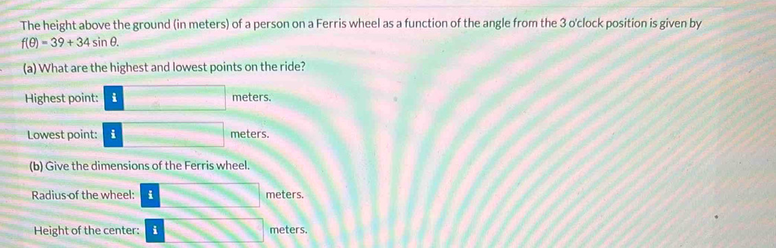 The height above the ground (in meters) of a person on a Ferris wheel as a function of the angle from the 3 o'clock position is given by
f(θ )=39+34sin θ. 
(a) What are the highest and lowest points on the ride? 
Highest point: i meters. 
Lowest point: i meters. 
(b) Give the dimensions of the Ferris wheel. 
Radius of the wheel: i meters. 
Height of the center: i meters.