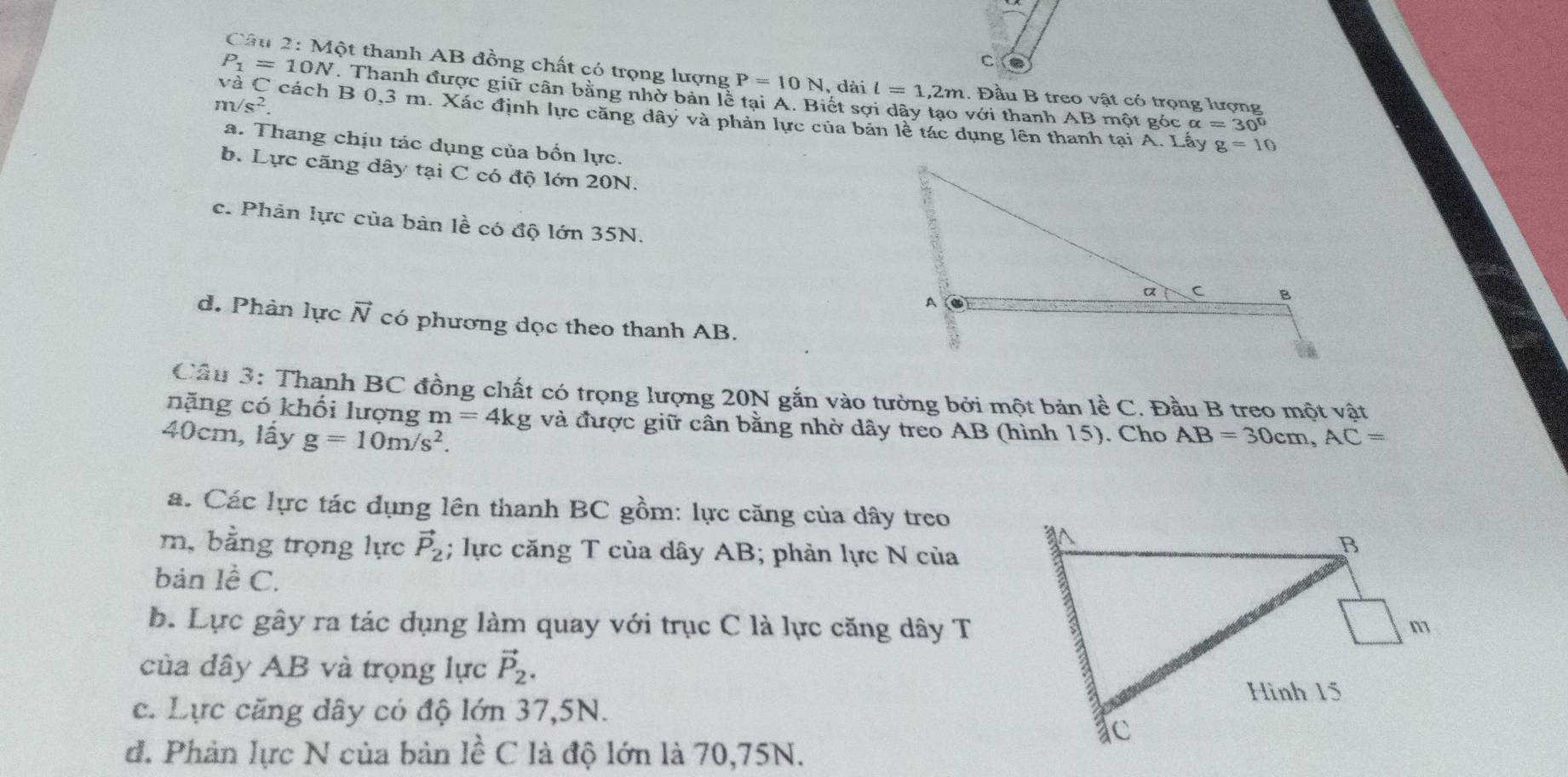 Một thanh AB đồng chất có trọng lượng P=10N , dài l=1,2m 1. Đầu B treo vật có trọng lượng
P_1=10N. Thanh được giữ cân bằng nhờ bản lễ tại A. Biết sợi dây tạo với thanh AB một góc alpha =30°
m/s^2.
VaC cách B 0,3 m. Xác định lực căng dây và phản lực của bản lễ tác dụng lên thanh tại A. Lấy
a. Thang chịu tác dụng của bốn lực.
g=10
b. Lực căng dây tại C có độ lớn 20N.
c. Phản lực của bản lề có độ lớn 35N.
d. Phản lực vector N có phương dọc theo thanh AB.
Cầu 3: Thanh BC đồng chất có trọng lượng 20N gắn vào tường bởi một bản lề C. Đầu B treo một vật
nặng có khối lượng m=4kg và được giữ cân bằng nhờ dây treo AB (hình 15). Cho
40cm, lấy g=10m/s^2. AB=30cm, AC=
á. Các lực tác dụng lên thanh BC gồm: lực căng của dây treo
m, bằng trọng lực vector P_2; lực căng T của dây AB; phản lực N của
bản lề C.
b. Lực gây ra tác dụng làm quay với trục C là lực căng dây T
của dây AB và trọng lực vector P_2. 
c. Lực căng dây có độ lớn 37,5N.
đ. Phản lực N của bản 1hat eC * là độ lớn là 70, 75N.