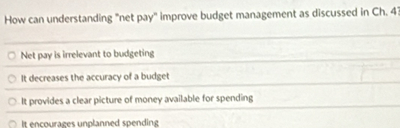 How can understanding "net pay" improve budget management as discussed in Ch. 43
Net pay is irrelevant to budgeting
It decreases the accuracy of a budget
It provides a clear picture of money available for spending
It encourages unplanned spending