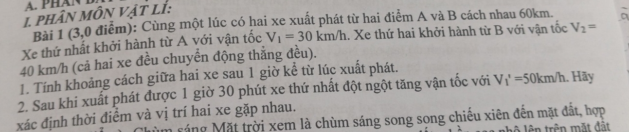 PHAN D 
1. PHâN MÔN VậT Lİ: 
Bài 1 (3,0 điểm): Cùng một lúc có hai xe xuất phát từ hai điểm A và B cách nhau 60km. 
Xe thứ nhất khởi hành từ A với vận tốc V_1=30km/h 1. Xe thứ hai khởi hành từ B với vận tốc V_2=
40 km/h (cả hai xe đều chuyển động thẳng đều). 
1. Tính khoảng cách giữa hai xe sau 1 giờ kể từ lúc xuất phát. 
2. Sau khi xuất phát được 1 giờ 30 phút xe thứ nhất đột ngột tăng vận tốc với V_1'=50km/h. Hãy 
xác định thời điểm và vị trí hai xe gặp nhau. 
um sáng Mặt trời xem là chùm sáng song song chiếu xiên đến mặt đất, hợp 
lhộ lên trên mặt đất