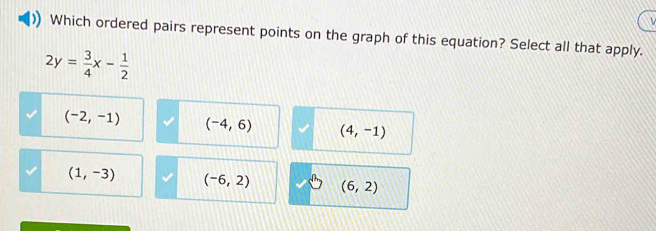 Which ordered pairs represent points on the graph of this equation? Select all that apply.
2y= 3/4 x- 1/2 
(-2,-1)
(-4,6)
(4,-1)
(1,-3)
(-6,2)
(6,2)