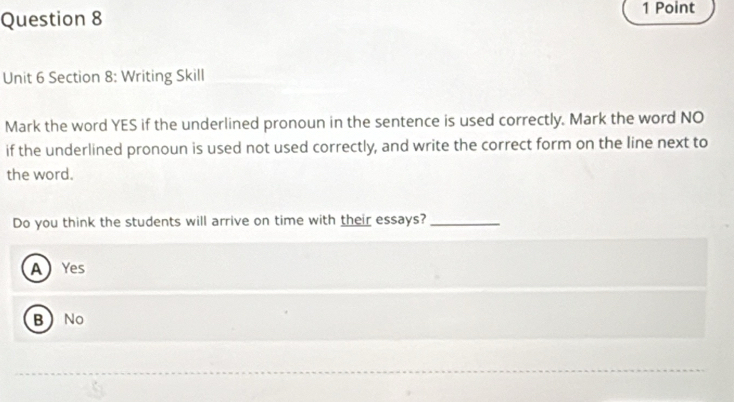 Writing Skill
Mark the word YES if the underlined pronoun in the sentence is used correctly. Mark the word NO
if the underlined pronoun is used not used correctly, and write the correct form on the line next to
the word.
Do you think the students will arrive on time with their essays?_
A Yes
BNo