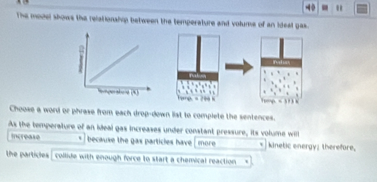 0 . 
The model shows the relationship between the temperature and volume of an ideal gas. 
Choose a word or phrase from each drop-down list to complete the sentences. 
As the temperature of an ideal gas increases under constant pressure, its volume will 
increase * because the gas particles have more * kinetic energy, therefore, 
the particles collide with enough force to start a chemical reaction