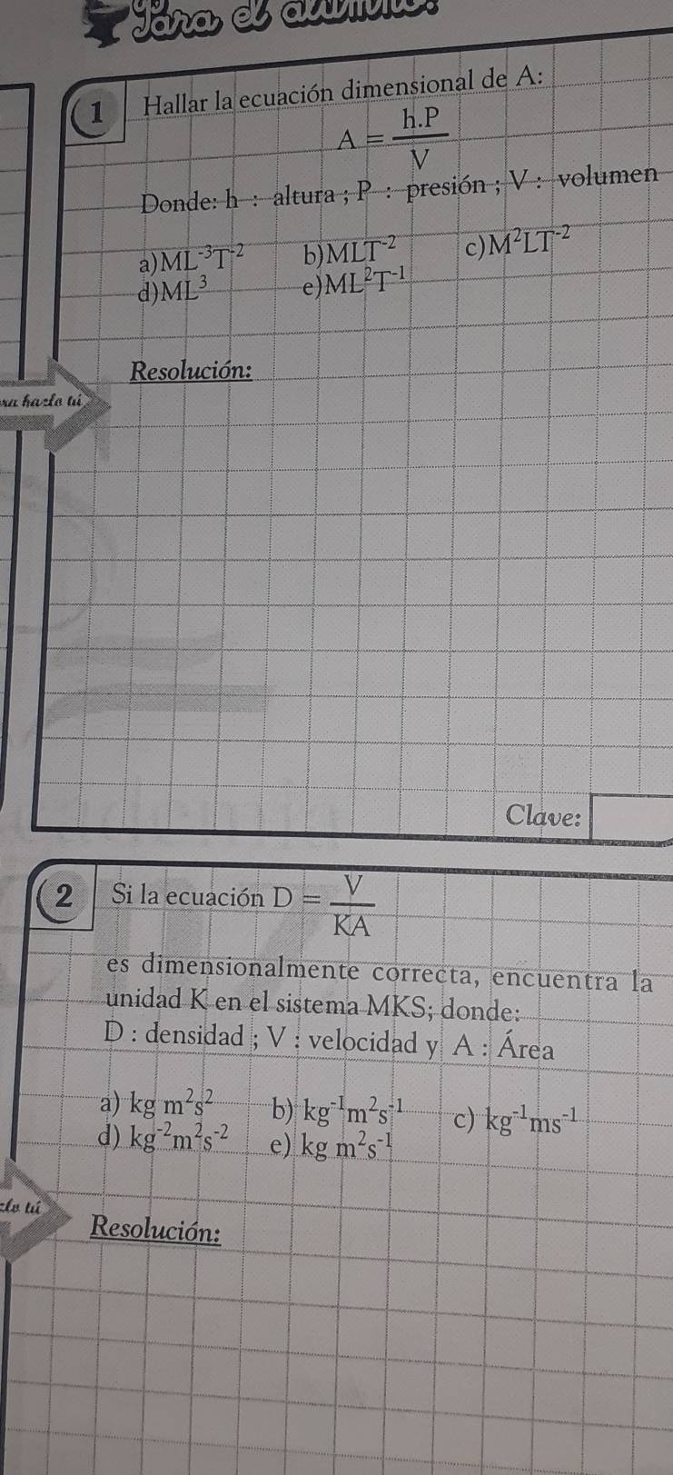 a Jára, el auvv
1 Hallar la ecuación dimensional de A:
A= (h.P)/V 
Donde: h : altura ; P : presión ; V : volumen
a) ML^(-3)T^(-2) b) MLT^(-2) c) M^2LT^(-2)
d) ML^3 e) ML^2T^(-1)
Resolución:
ra hazlo tú
Clave:
2 Si la ecuación D= V/KA 
es dimensionalmente correcta, encuentra la
unidad K en el sistema MKS; donde:
D : densidad ; V : velocidad y A : Área
a) kgm^2s^2 b) kg^(-1)m^2s^(-1) c) kg^(-1)ms^(-1)
d) kg^(-2)m^2s^(-2) e) kgm^2s^(-1)
zhv tú Resolución: