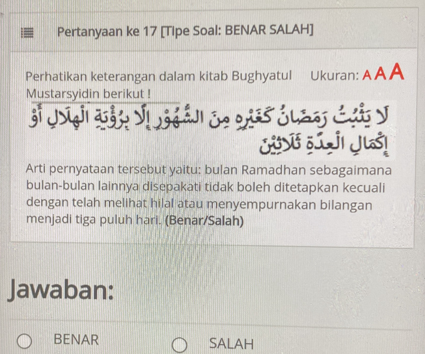 Pertanyaan ke 17 [Tipe Soal: BENAR SALAH]
Perhatikan keterangan dalam kitab Bughyatul Ukuran: AAA
Mustarsyidin berikut !
SVF 5I JI JUS!
Arti pernyataan tersebut yaitu: bulan Ramadhan sebagaimana
bulan-bulan lainnya disepakati tidak boleh ditetapkan kecuali
dengan telah melihat hilal atau menyempurnakan bilangan
menjadi tiga puluh hari. (Benar/Salah)
Jawaban:
BENAR SALAH