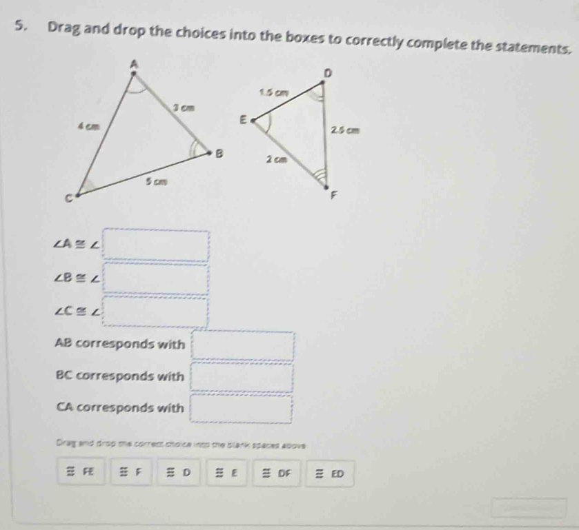 Drag and drop the choices into the boxes to correctly complete the statements.
∠ A≌ ∠ □
∠ B≌ ∠ □
∠ C≌ ∠ □
AB corresponds with □
BC corresponds with □
CA corresponds with □
Drag and drop te correst choice into the blank spaces above
F 㵘 D E DF ED^-, □