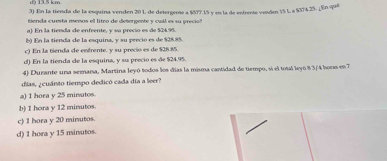 d) 13.5 km.
3) En la tienda de la esquina venden 20 L de detergente a $577.15 y en la de enfrente venden 15 L a $374.25. ¿En qué
tienda cuesta menos el litro de detergente y cuál es su precio?
a) En la tienda de enfrente, y su precio es de $24.95.
b) En la tienda de la esquina, y su precio es de $28.85.
c) En la tienda de enfrente. y su precio es de $28.85.
d) En la tienda de la esquina, y su precio es de $24.95.
4) Durante una semana, Martina leyó todos los días la misma cantidad de tiempo, si el total leyó 8 3/4 horas en 7
días, ¿cuánto tiempo dedicó cada día a leer?
a) 1 hora y 25 minutos.
b) 1 hora y 12 minutos.
c) 1 hora y 20 minutos.
d) 1 hora y 15 minutos.