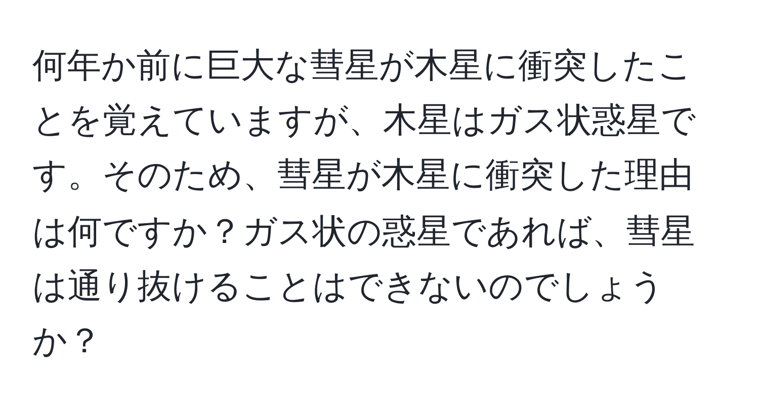 何年か前に巨大な彗星が木星に衝突したことを覚えていますが、木星はガス状惑星です。そのため、彗星が木星に衝突した理由は何ですか？ガス状の惑星であれば、彗星は通り抜けることはできないのでしょうか？