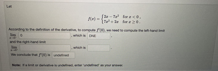 Let
f(x)=beginarrayl 2x-7x^2forx<0, 7x^2+2xforx≥ 0.endarray.
According to the definition of the derivative, to compute f'(0) , we need to compute the left-hand limit
limlimits _xto 0^-0 10, O □ , which is DNE □°
and the right-hand limit
limlimits _xto 0^+□ , which is □. 
We conclude that f'(0) is undefined 
Note: If a limit or derivative is undefined, enter 'undefined' as your answer.