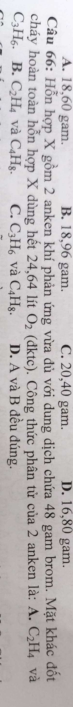 A. 18, 60 gam. B. 18,96 gam. C. 20, 40 gam. D. 16,80 gam.
Câu 66: Hỗn hợp X gồm 2 anken khí phản ứng vừa đủ với dung dịch chứa 48 gam brom. Mặt khác đốt
cháy hoàn toàn hỗn hợp X dùng hết 24,64 lít O_2 (đktc). Công thức phân tử của 2 anken là: A. C_2H_4 và
C_3H_6 B. C_2H_4 và C_4H_8. C. C_3H_6 và C_4H_8. D. A và B đều đúng.