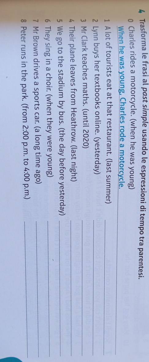 Trasforma le frasi al past simple usando le espressioni di tempo tra parentesi. 
0 Charles rides a motorcycle. (when he was young) 
_ 
When he was young, Charles rode a motorcycle. 
1 A lot of tourists eat at that restaurant. (last summer)_ 
2 Lynn buys her textbooks online. (yesterday)_ 
3 Mr Clark teaches maths. (until 2020)_ 
4 Their plane leaves from Heathrow. (last night)_ 
5 We go to the stadium by bus. (the day before yesterday)_ 
6 They sing in a choir. (when they were young)_ 
7 Mr Brown drives a sports car. (a long time ago)_ 
8 Peter runs in the park. (from 2:00 p.m. to 4:00 p.m.)_