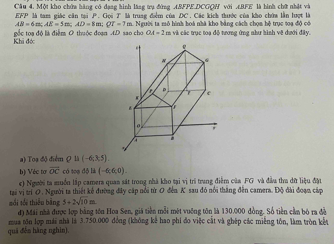 Một kho chứa hàng có dạng hình lăng trụ đứng ABFPE.DCGQH với ABFE là hình chữ nhật và 
EFP là tam giác cân tại P. Gọi T là trung điểm của DC. Các kích thước của kho chứa lần lượt là
AB=6m; AE=5m; AD=8m; QT=7m 1. Người ta mô hình hoá nhà kho bằng cách chọn hệ trục toạ độ có 
gốc toạ độ là điểm 0 thuộc đoạn AD sao cho OA=2m và các trục toạ độ tương ứng như hình vẽ dưới đây. 
Khi đó: 
a) Toạ độ điểm Q là (-6;3;5). 
b) Véc tơ vector OC có toạ độ là (-6;6;0). 
c) Người ta muốn lắp camera quan sát trong nhà kho tại vị trí trung điểm của FG và đầu thu dữ liệu đặt 
tại vị trí O. Người ta thiết kế đường dây cáp nổi từ 0 đến K sau đó nổi thắng đến camera. Độ dài đoạn cáp 
nối tối thiểu bằng 5+2sqrt(10)m. 
d) Mái nhà được lợp bằng tôn Hoa Sen, giá tiền mỗi mét vuông tôn là 130.000 đồng. Số tiền cần bỏ ra đề 
mua tôn lợp mái nhà là 3.750.000 đồng (không kể hao phí do việc cắt và ghép các miếng tôn, làm tròn kết 
quả đến hàng nghìn).