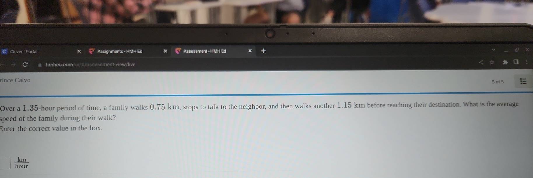 Clever | Portal Assignments - HMH Ed Assessment - HMH Ed
hmhco.com/ui/#/assessment-view/live
rince Calvo 5 of 5
Over a 1.35-hour period of time, a family walks 0.75 km, stops to talk to the neighbor, and then walks another 1.15 km before reaching their destination. What is the average
speed of the family during their walk?
Enter the correct value in the box.
□  km/hour 