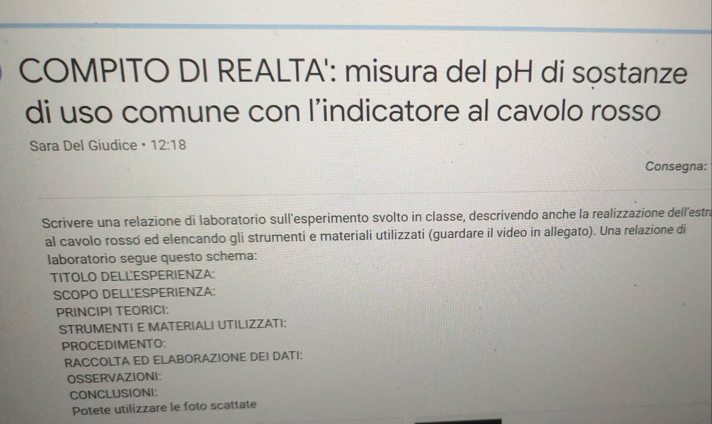 COMPITO DI REALTA': misura del pH di sọstanze 
di uso comune con l’indicatore al cavolo rosso 
Sara Del Giudice • 12:18
Consegna: 
Scrivere una relazione di laboratorio sull'esperimento svolto in classe, descrivendo anche la realizzazione dell'estra 
al cavolo rosso ed elencando gli strumenti e materiali utilizzati (guardare il video in allegato). Una relazione di 
laboratorio segue questo schema: 
TITOLO DELL'ESPERIENZA: 
SCOPO DELL'ESPERIENZA: 
PRINCIPI TEORICI: 
STRUMENTI E MATERIALI UTILIZZATI: 
PROCEDIMENTO: 
RACCOLTA ED ELABORAZIONE DEI DATI: 
OSSERVAZIONI: 
CONCLUSIONI: 
Potete utilizzare le foto scattate