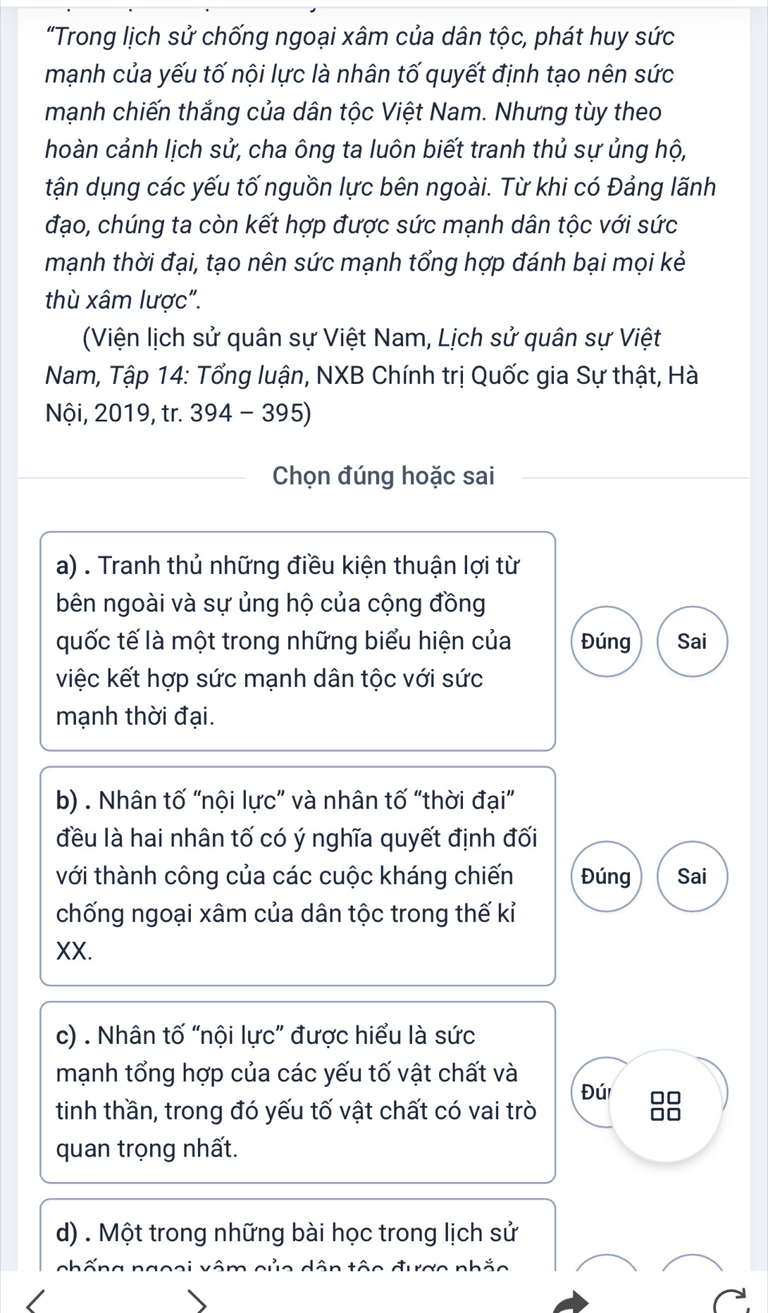 “Trong lịch sử chống ngoại xâm của dân tộc, phát huy sức 
mạnh của yếu tố nội lực là nhân tố quyết định tạo nên sức 
mạnh chiến thắng của dân tộc Việt Nam. Nhưng tùy theo 
hoàn cảnh lịch sử, cha ông ta luôn biết tranh thủ sự ủng hộ, 
tận dụng các yếu tố nguồn lực bên ngoài. Từ khi có Đảng lãnh 
đạo, chúng ta còn kết hợp được sức mạnh dân tộc với sức 
mạnh thời đại, tạo nên sức mạnh tổng hợp đánh bại mọi kẻ 
thù xâm lược". 
(Viện lịch sử quân sự Việt Nam, Lịch sử quân sự Việt 
Nam, Tập 14: Tổng luận, NXB Chính trị Quốc gia Sự thật, Hà 
Nội, 2019, tr. 394 - 395) 
Chọn đúng hoặc sai 
a) . Tranh thủ những điều kiện thuận lợi từ 
bên ngoài và sự ủng hộ của cộng đồng 
quốc tế là một trong những biểu hiện của Đúng Sai 
việc kết hợp sức mạnh dân tộc với sức 
mạnh thời đại. 
b) . Nhân tố “nội lực” và nhân tố “thời đại” 
đều là hai nhân tố có ý nghĩa quyết định đối 
tới thành công của các cuộc kháng chiến Đúng Sai 
chống ngoại xâm của dân tộc trong thế kỉ 
XX. 
c) . Nhân tố “nội lực” được hiểu là sức 
mạnh tổng hợp của các yếu tố vật chất và Đúi 
tinh thần, trong đó yếu tố vật chất có vai trò 

quan trọng nhất. 
d) . Một trong những bài học trong lịch sử 
m của dân tôo được nhắo