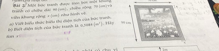 Một bức tranh được treo bởi một khung 
tranh có chiều dài 90 (cm), chiều rộng 70 (cm) và 
viền khung rộng x (cm) như hình vẽ. 
a) Viết biểu thức biểu thị diện tích của bức tranh. 
b) Biết diện tích của bức tranh là 0.5084(m^2). Hãy 
tìm x. 
chu yi 2m