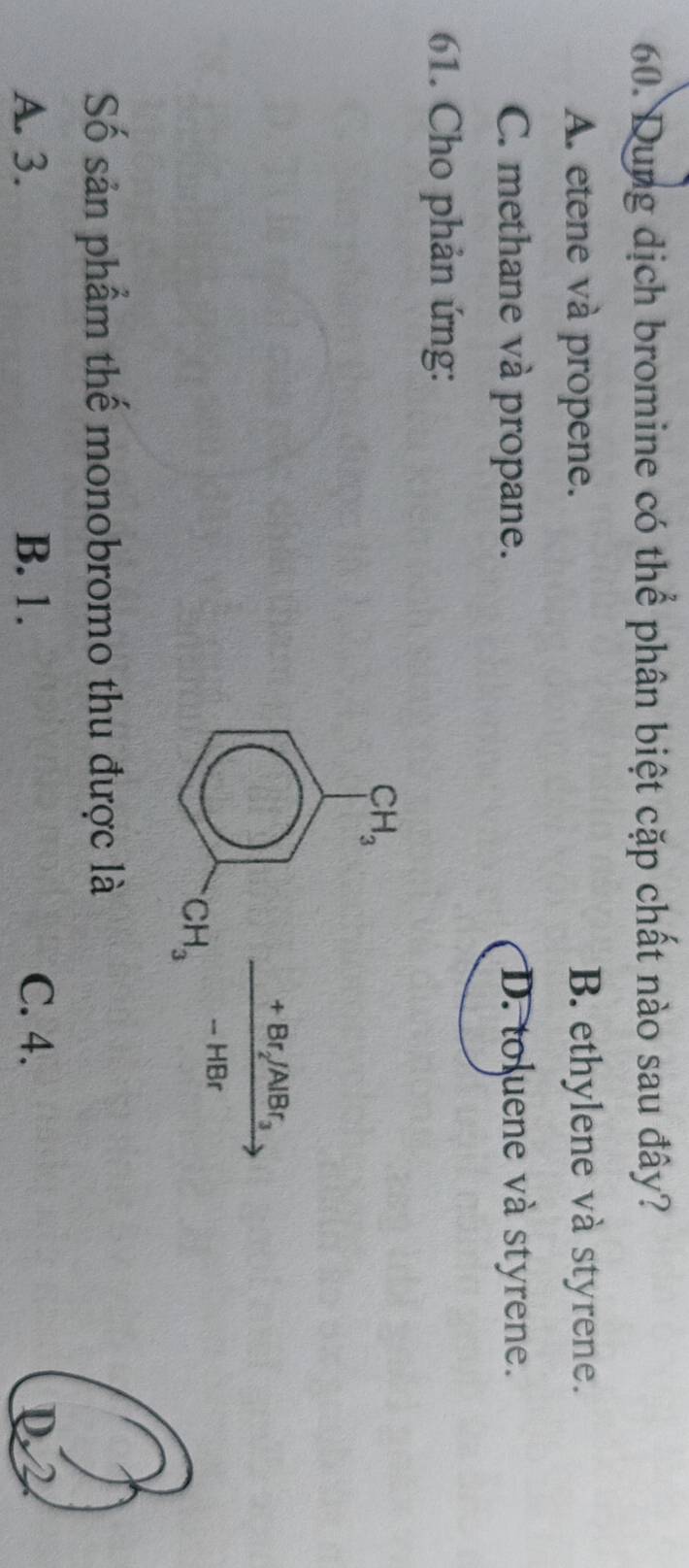 Dung dịch bromine có thể phân biệt cặp chất nào sau đây?
A. etene và propene. B. ethylene và styrene.
C. methane và propane. D. toluene và styrene.
61. Cho phản ứng:
Số sản phẩm thế monobromo thu được là
A. 3. B. 1. C. 4. D2