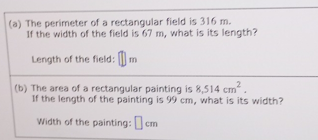 The perimeter of a rectangular field is 316 m. 
If the width of the field is 67 m, what is its length? 
Length of the field: m
(b) The area of a rectangular painting is 8,514cm^2. 
If the length of the painting is 99 cm, what is its width? 
Width of the painting: ⊥cm