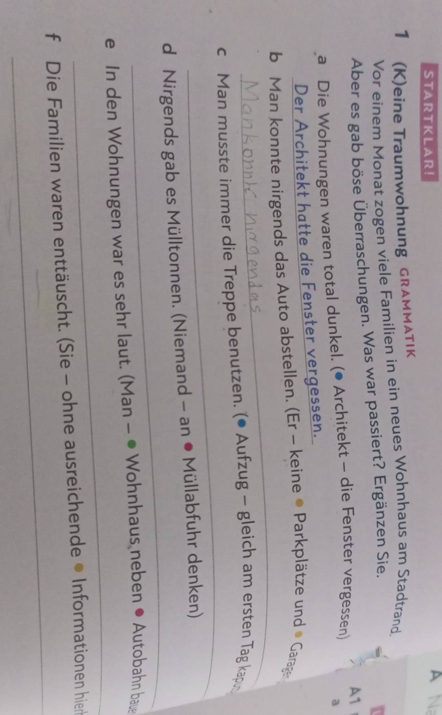 STARTKLAR! 
A N 
1 (K)eine Traumwohnung GRAMMATIK 
Vor einem Monat zogen viele Familien in ein neues Wohnhaus am Stadtrand. 
Aber es gab böse Überraschungen. Was war passiert? Ergänzen Sie. 
a Die Wohnungen waren total dunkel. (● Architekt - die Fenster vergessen) A1 
a 
Der Architekt hatte die Fenster vergessen. 
_ 
b Man konnte nirgends das Auto abstellen. (Er - keine • Parkplätze und • Garager 
_ 
c Man musste immer die Treppe benutzen. (● Aufzug - gleich am ersten Tag kapu 
_ 
d Nirgends gab es Mülltonnen. (Niemand - an • Müllabfuhr denken) 
_ 
e In den Wohnungen war es sehr laut. (Man - ● Wohnhaus neben ● Autobahn baue 
_ 
f Die Familien waren enttäuscht. (Sie - ohne ausreichende • Informationen hier