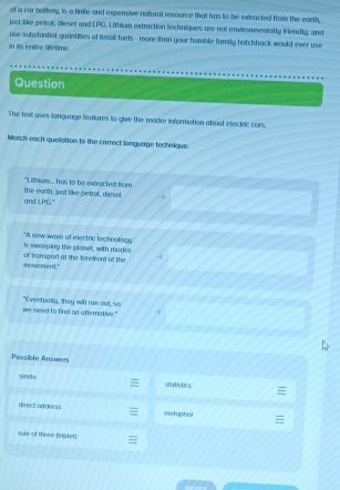 of a car boftery, is a finite and expensive nofural resource that has to be extracted from the earth, 
just like petrol, diesel and LPG. Lithium extraction techniques are not environmentalty friendly, and 
use substantial quantities of fossil fuels - more than your humble family hotchback would ever use 
in its entire lifetime. 
Question 
The text uses language fealures to give the reader information about efectric cars. 
Match each quolletion to the carrect langwage technique. 
"Lithiurs... has to be extracted from 
and LPG." the earth, just like petrol, diesel. 
is sweeping the plonel, with modes "A new wave of electric tectinotogy 
movement." of tronspart at the foretront of the 
we seed to find on atlemative." "I vestually, "hey will run out, so 
Possible Answers 
simite 
statistics 
direct address metophar 
cule of three (riplet)