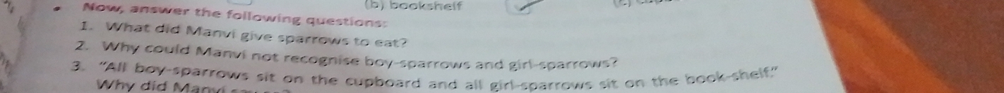 bookshelf 
Now, answer the following questions: 
1. What did Manvi give sparrows to eat? 
2. Why could Manvi not recognise boy-sparrows and girl-sparrows? 
3. “All boy-sparrows sit on the cupboard and all girl-sparrows sit on the book-shelf.” 
Wh y d id M an v