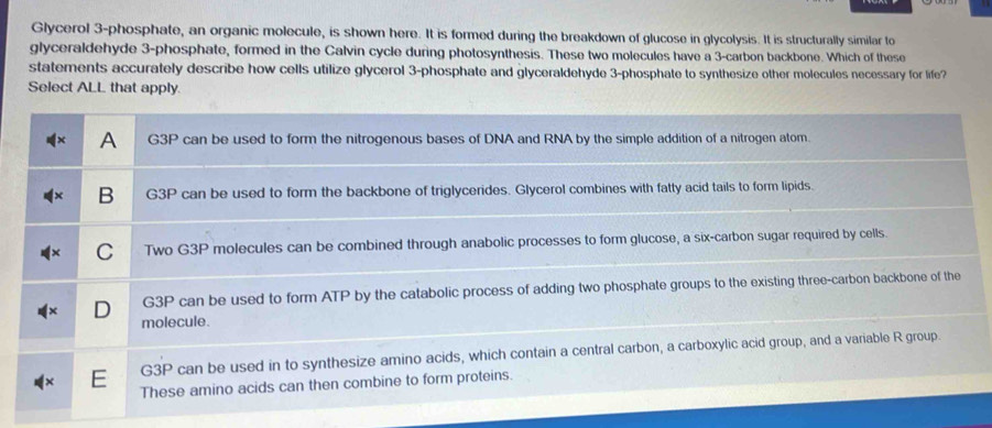 Glycerol 3 -phosphate, an organic molecule, is shown here. It is formed during the breakdown of glucose in glycolysis. It is structurally similar to 
glyceraldehyde 3 -phosphate, formed in the Calvin cycle during photosynthesis. These two molecules have a 3 -carbon backbone. Which of these 
statements accurately describe how cells utilize glycerol 3 -phosphate and glyceraldehyde 3 -phosphate to synthesize other molecules necessary for life? 
Select ALL that apply.