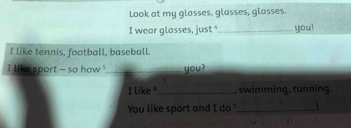 Look at my glasses, glasses, glasses. 
I wear glasses, just “_ you! 
I like tennis, football, baseball. 
I like sport - so how⁵_ you? 
I like _, swimming, running. 
You like sport and I do _1