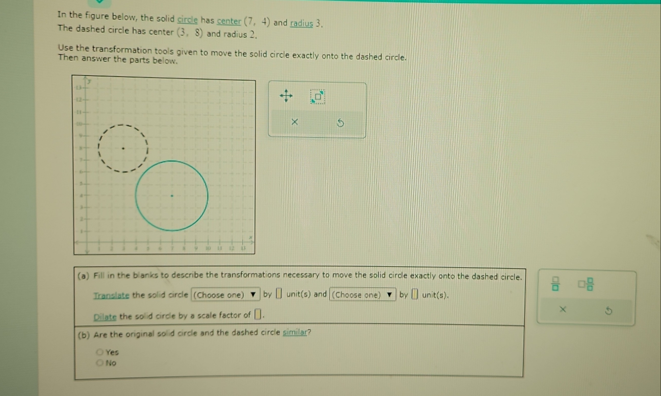 In the figure below, the solid circle has center (7,4) and radius 3.
The dashed circle has center (3,8) and radius 2,
Use the transformation tools given to move the solid circle exactly onto the dashed circle.
Then answer the parts below.
□°
×
(a) Fill in the blanks to describe the transformations necessary to move the solid circle exactly onto the dashed circle.  □ /□   □  □ /□  
Translate the solid circle (Choose one) by □ unit(s) and (Choose one) by □ unit(s). 
Dilate the solid circle by a scale factor of □. × S
(b) Are the original solid circle and the dashed circle similar?
Yes
No