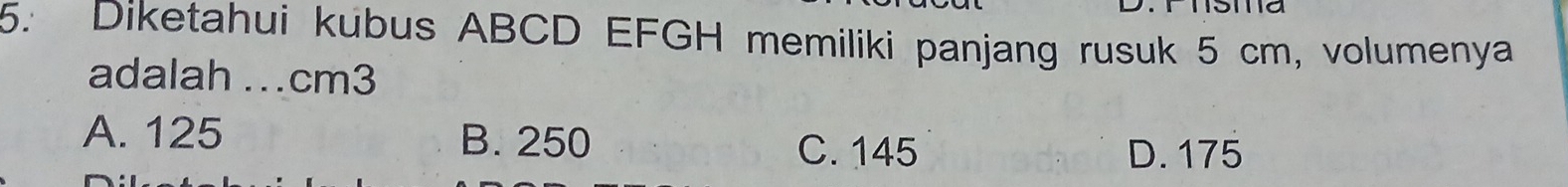 Diketahui kubus ABCD EFGH memiliki panjang rusuk 5 cm, volumenya
adalah .. cm3
A. 125 B. 250
C. 145 D. 175