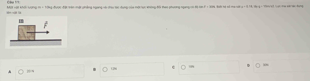 Một vật khối lượng m=10kg được đặt trên mặt phầng ngang và chịu tác dụng của một lực không đối theo phương ngang có độ lớn F=30N Biết hệ số ma sát mu =0.18 , lấy g=10m/s2 2. Lực ma sát tác dụng
lên vật là:
A 20 N B 12N C 18N D 30N