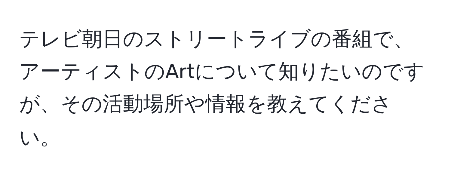 テレビ朝日のストリートライブの番組で、アーティストのArtについて知りたいのですが、その活動場所や情報を教えてください。