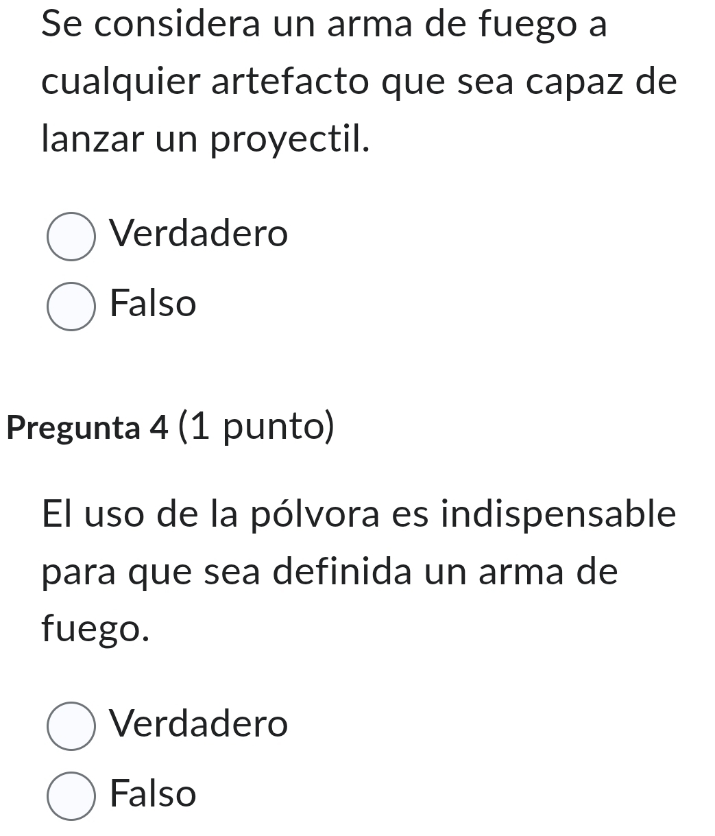 Se considera un arma de fuego a
cualquier artefacto que sea capaz de
lanzar un proyectil.
Verdadero
Falso
Pregunta 4 (1 punto)
El uso de la pólvora es indispensable
para que sea definida un arma de
fuego.
Verdadero
Falso