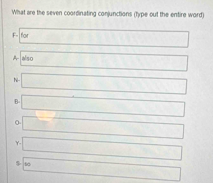 What are the seven coordinating conjunctions (type out the entire word) 
F- for D(0,0,0)
□^(□) 
A- also □ □ 
frac I_1 frac 14^((circ)) □ □  □  
□  
N- 
□  
B- □ □ 
0- □ 
Y- □ 
S- so 
□^(□)