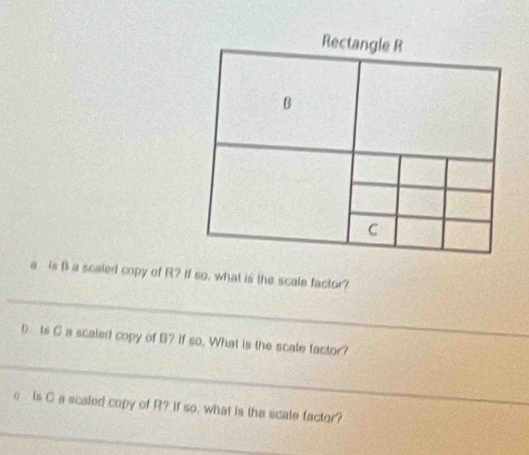 Rectangle R
B
C
a is f a scaled copy of R? If so, what is the scale factor? 
_ 
D Is Ca scaled copy of B7 if so. What is the scale tactor? 
_ 
e Is C a scaled copy of R? if so, what is the scale factor? 
_ 
_