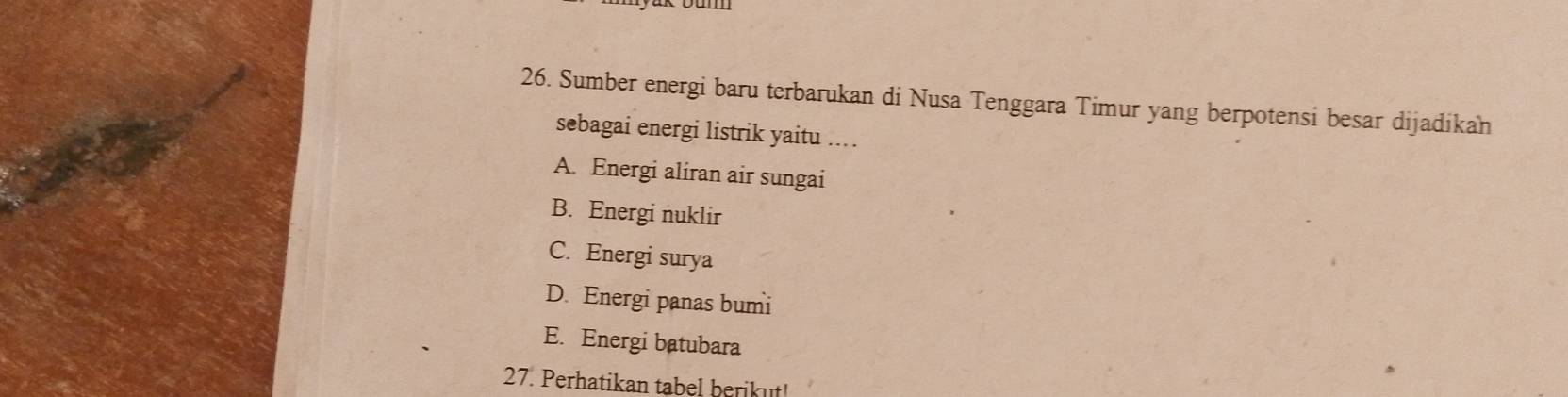 Sumber energi baru terbarukan di Nusa Tenggara Timur yang berpotensi besar dijadikan
sebagai energi listrik yaitu ...
A. Energi aliran air sungai
B. Energi nuklir
C. Energi surya
D. Energi panas bumi
E. Energi batubara
27. Perhatikan tabel berikut!