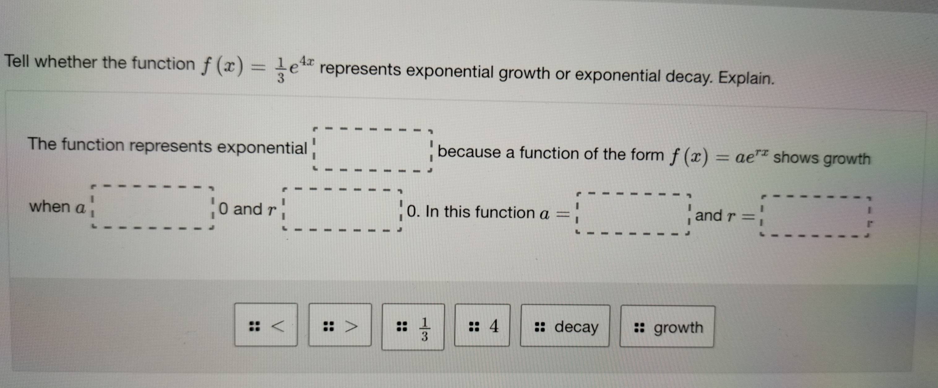 Tell whether the function f(x)= 1/3 e^(4x) represents exponential growth or exponential decay. Explain. 
The function represents exponential beginarrayr r------- □  1 1endarray because a function of the form f(x)=ae^(rx) shows growth 
when a □ □ 0 and r:r-□ 0. In this function a=□ and r=□
 1/3 
:: < :: :: 4 decay growth