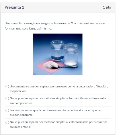 Pregunta 1 1 pts
Una mezcla homogénea surge de la unión de 2 o más sustancias que
forman una sola fase, así mismo:
Únicamente se pueden separar por procesos como la decantación, filtración,
evaporación.
No se pueden separar por métodos simples al formar diferentes fases entre
sus componentes
Los componentes que la conforman reaccionan entre si y hacen que no
puedan separarse
No se pueden separar por métodos simples al estar formadas por sustancias
solubles entre si