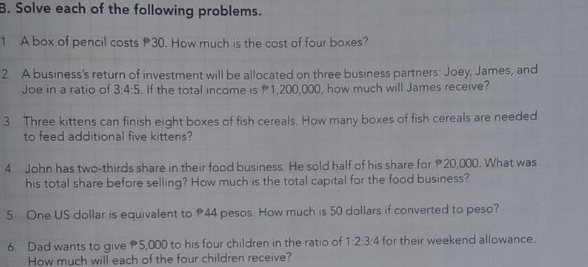 Solve each of the following problems. 
1 A box of pencil costs 30. How much is the cost of four boxes? 
2 A business's return of investment will be allocated on three business partners: Joey, James, and 
Joe in a ratio of 3:4:5. If the total income is 1,200,000, how much will James receive? 
3 Three kittens can finish eight boxes of fish cereals. How many boxes of fish cereals are needed 
to feed additional five kittens? 
4. John has two-thirds share in their food business. He sold half of his share for 20,000. What was 
his total share before selling? How much is the total capital for the food business? 
5 One US dollar is equivalent to 44 pesos. How much is 50 dollars if converted to peso? 
6. Dad wants to give 5,000 to his four children in the ratio of 1:2:3:4 for their weekend allowance. 
How much will each of the four children receive?