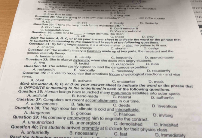 DJone r  of the C 
Question 26: John: "What kind of job would you like?" -Mike!" B. I'm good at computing id pury
A. Is there a good chance of promblion?
C. Any time after next week.
Question 27: There are A. times _when I have to work very hard. B. at times D. Anything to do with computers
C. from time to time
Question 28: "Are you going to be in town next Salurday D. a long time , I am in the country  a p u
- 
visiting my grandparents." A. N B. Yes _D. Certainly
_
Question 29: "Thank you very much for the wonderful gift." "- C. Surely .“ live
A. Good luck B. Don't mention it
Question 30: Lions lend lo C. Congratulations _on large animals, like deer. D. You are welcome
A. hunt B. kill C. chase D. prey
Mark the letter A, B, C, or D on your answer sheet to indicate the word or the phrase that
is CLOSEST in meaning to the underlined in each of the following questions.
Question 31: By taking larger seams, it is a simple matter to alter the patter to fit you. D. desian
A. enlarge B. change C. shorten
Question 32: The relativity theory is basically made up of two parts, the restricted and the
general relativity theory. A. fundamentally B. usually C. frequently
Question 33: She is always diplomatic when she deals with angry students. D. approximately
A. firm B. tactful C. outspoken D. rude
Question 34: The soldier rashly agreed to lead the dangerous expedition.
A. resignedly B. heroically C. recklessly D. reluctantly
Question 35: It is vital to recognize that emotions trigger physiological reactions - and vice
versa. B. activate C. encounter D. mask
A. blunt
Mark the letter A, B, C, or D on your answer sheet to indicate the word or the phrase that
is OPPOSITE in meaning to the underlined in each of the following questions.
Question 36: Human beings have launched many man-made satellites into outer space.
A. artificial B. hand-made C. natural D. authentic
Question 37: Computers are recent accomplishments in our time.
A. achievements B. failures C. deeds D. inventions
Question 38: The high mountain climate is cold and inhospitable.
A. dangerous B. glorious C. hilarious D. inviting
Question 39: His company empowered him to negotiate the contract.
A. unauthorized B. unenergized C. demolished D. inhabited
Question 40: The students arrived promptly at 8 o'clock for their physics class.
A. unhurriedly B. necessarily C. fast
Read the followin D. immediately