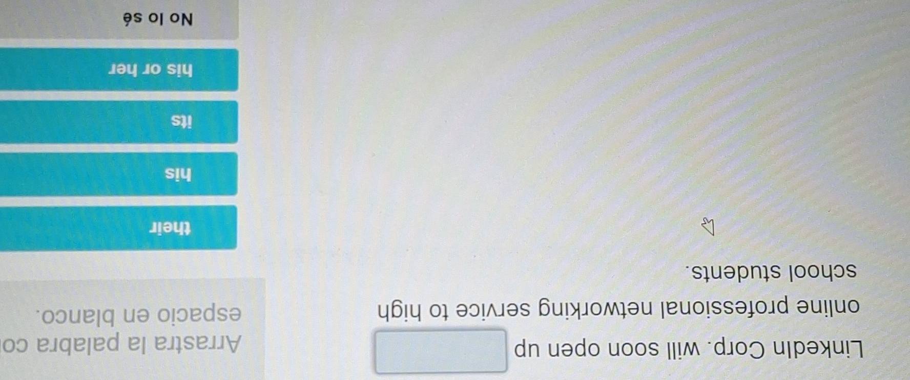 LinkedIn Corp. will soon open up □ Arrastra la palabra co
online professional networking service to high espacio en blanco.
school students.
their
his
its
his or her
No lo sé